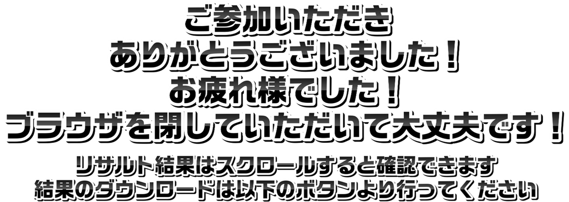ご参加いただきありがとうございました。お疲れ様でした。ブラウザを閉じていただいて大丈夫です。リザルト結果はスクロールすると確認できます。結果のダウンロードは以下のボタンより行ってください。